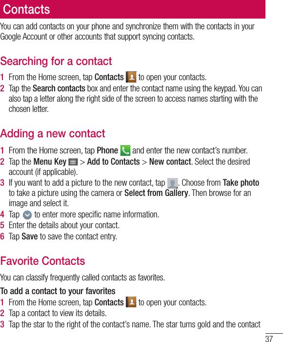 37You can add contacts on your phone and synchronize them with the contacts in your Google Account or other accounts that support syncing contacts.Searching for a contact1  From the Home screen, tap Contacts   to open your contacts.2  Tap the Search contacts box and enter the contact name using the keypad. You can also tap a letter along the right side of the screen to access names starting with the chosen letter.Adding a new contact1  From the Home screen, tap Phone  and enter the new contact’s number.2  Tap the Menu Key   &gt; Add to Contacts &gt; New contact. Select the desired account (if applicable).3  If you want to add a picture to the new contact, tap  . Choose from Take photo to take a picture using the camera or Select from Gallery. Then browse for an image and select it.4  Tap   to enter more speciﬁ c name information.5  Enter the details about your contact.6  Tap Save to save the contact entry.Favorite ContactsYou can classify frequently called contacts as favorites.To add a contact to your favorites1  From the Home screen, tap Contacts   to open your contacts.2  Tap a contact to view its details.3  Tap the star to the right of the contact’s name. The star turns gold and the contact Contacts