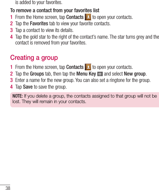 38is added to your favorites.To remove a contact from your favorites list1  From the Home screen, tap Contacts   to open your contacts.2  Tap the Favorites tab to view your favorite contacts.3  Tap a contact to view its details.4  Tap the gold star to the right of the contact’s name. The star turns grey and the contact is removed from your favorites.Creating a group1  From the Home screen, tap Contacts   to open your contacts.2  Tap the Groups tab, then tap the Menu Key   and select New group.3  Enter a name for the new group. You can also set a ringtone for the group.4  Tap Save to save the group.NOTE: If you delete a group, the contacts assigned to that group will not be lost. They will remain in your contacts.Contacts