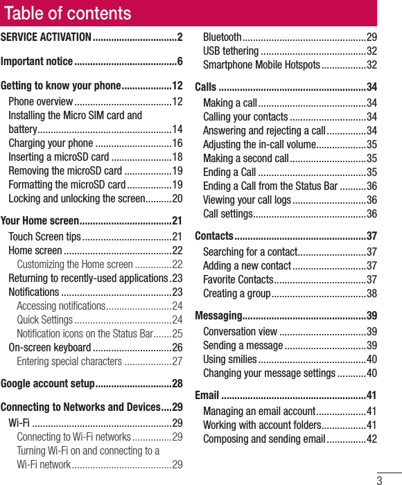 3Table of contentsSERVICE ACTIVATION ................................2Important notice .......................................6Getting to know your phone ...................12Phone overview .....................................12Installing the Micro SIM card and battery ...................................................14Charging your phone .............................16Inserting a microSD card .......................18Removing the microSD card ..................19Formatting the microSD card .................19Locking and unlocking the screen ..........20Your Home screen ...................................21Touch Screen tips ..................................21Home screen .........................................22Customizing the Home screen ..............22Returning to recently-used applications .23Notiﬁ cations ..........................................23Accessing notiﬁ cations .........................24Quick Settings .....................................24Notiﬁ cation icons on the Status Bar .......25On-screen keyboard ..............................26Entering special characters ..................27Google account setup .............................28Connecting to Networks and Devices ....29Wi-Fi .....................................................29Connecting to Wi-Fi networks ...............29Turning Wi-Fi on and connecting to a Wi-Fi network ......................................29Bluetooth ...............................................29USB tethering ........................................32Smartphone Mobile Hotspots .................32Calls ........................................................34Making a call .........................................34Calling your contacts .............................34Answering and rejecting a call ...............34Adjusting the in-call volume ...................35Making a second call .............................35Ending a Call .........................................35Ending a Call from the Status Bar ..........36Viewing your call logs ............................36Call settings ...........................................36Contacts ..................................................37Searching for a contact ..........................37Adding a new contact ............................37Favorite Contacts ...................................37Creating a group ....................................38Messaging ............................................... 39Conversation view .................................39Sending a message ...............................39Using smilies .........................................40Changing your message settings ...........40Email .......................................................41Managing an email account ...................41Working with account folders .................41Composing and sending email ...............42