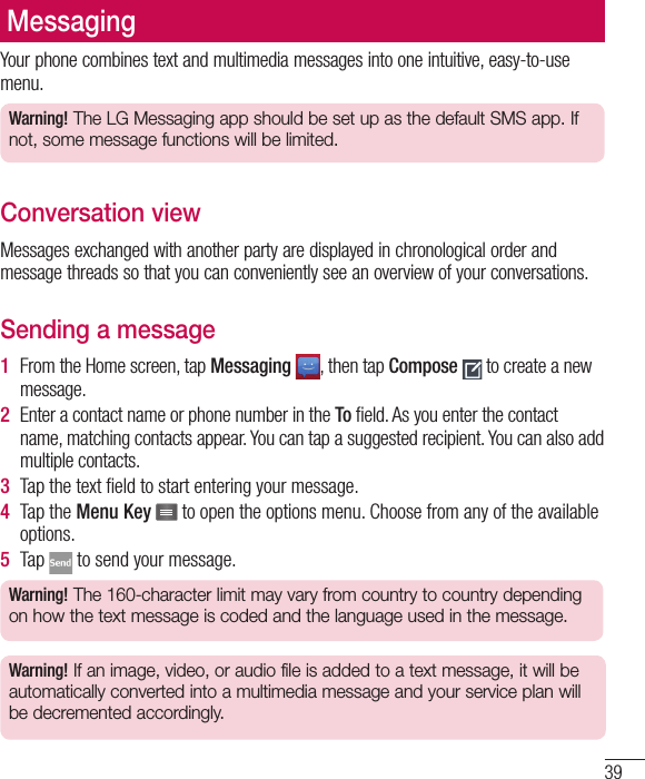 39Your phone combines text and multimedia messages into one intuitive, easy-to-use menu.Warning! The LG Messaging app should be set up as the default SMS app. If not, some message functions will be limited.Conversation viewMessages exchanged with another party are displayed in chronological order and message threads so that you can conveniently see an overview of your conversations.Sending a message1  From the Home screen, tap Messaging , then tap Compose  to create a new message.2  Enter a contact name or phone number in the To ﬁ eld. As you enter the contact name, matching contacts appear. You can tap a suggested recipient. You can also add multiple contacts.3  Tap the text ﬁ eld to start entering your message.4  Tap the Menu Key   to open the options menu. Choose from any of the available options.5  Tap   to send your message.Warning! The 160-character limit may vary from country to country depending on how the text message is coded and the language used in the message.Warning! If an image, video, or audio file is added to a text message, it will be automatically converted into a multimedia message and your service plan will be decremented accordingly.Messaging