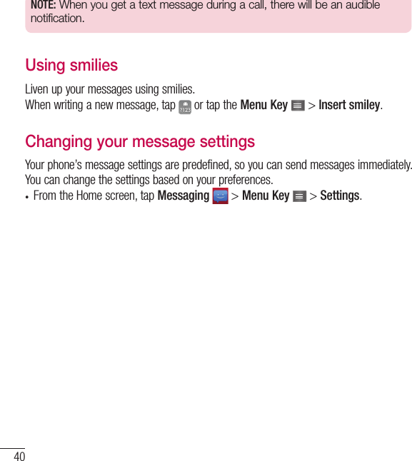 40NOTE: When you get a text message during a call, there will be an audible notification.Using smiliesLiven up your messages using smilies.When writing a new message, tap   or tap the Menu Key   &gt; Insert smiley.Changing your message settingsYour phone’s message settings are predefined, so you can send messages immediately. You can change the settings based on your preferences.•  From the Home screen, tap Messaging  &gt; Menu Key   &gt; Settings.Messaging