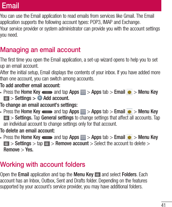 41EmailYou can use the Email application to read emails from services like Gmail. The Email application supports the following account types: POP3, IMAP and Exchange.Your service provider or system administrator can provide you with the account settings you need.Managing an email accountThe first time you open the Email application, a set-up wizard opens to help you to set up an email account.After the initial setup, Email displays the contents of your inbox. If you have added more than one account, you can switch among accounts.To add another email account:•  Press the Home Key  and tap Apps  &gt; Apps tab &gt; Email  &gt; Menu Key  &gt; Settings &gt;   Add account.To change an email account&apos;s settings:•  Press the Home Key  and tap Apps  &gt; Apps tab &gt; Email  &gt; Menu Key  &gt; Settings. Tap General settings to change settings that affect all accounts. Tap an individual account to change settings only for that account.To delete an email account:•  Press the Home Key  and tap Apps  &gt; Apps tab &gt; Email  &gt; Menu Key  &gt; Settings &gt; tap   &gt; Remove account &gt; Select the account to delete &gt; Remove &gt; Yes.Working with account foldersOpen the Email application and tap the Menu Key   and select Folders. Each account has an Inbox, Outbox, Sent and Drafts folder. Depending on the features supported by your account’s service provider, you may have additional folders.