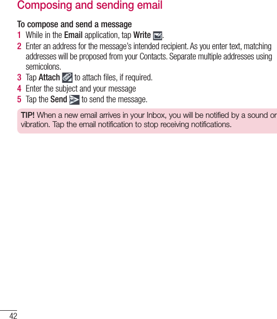 42Composing and sending emailTo compose and send a message1  While in the Email application, tap Write  .2  Enter an address for the message’s intended recipient. As you enter text, matching addresses will be proposed from your Contacts. Separate multiple addresses using semicolons.3  Tap Attach  to attach ﬁ les, if required.4  Enter the subject and your message5  Tap the Send  to send the message.TIP! When a new email arrives in your Inbox, you will be notified by a sound or vibration. Tap the email notification to stop receiving notifications.Email