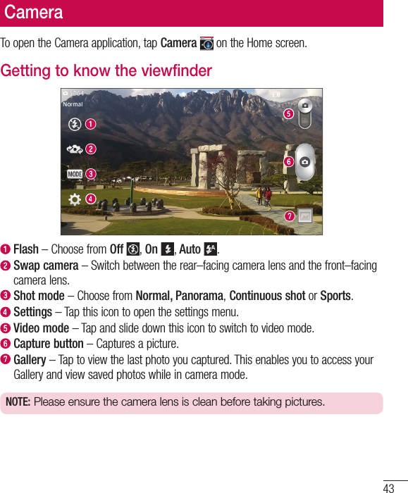 43To open the Camera application, tap Camera  on the Home screen.Getting to know the viewfinder  Flash – Choose from Off , On , Auto .   Swap camera – Switch between the rear–facing camera lens and the front–facing camera lens.  Shot  mode – Choose from Normal, Panorama, Continuous shot or Sports.  Settings – Tap this icon to open the settings menu.  Video  mode – Tap and slide down this icon to switch to video mode.  Capture button – Captures a picture.   Gallery – Tap to view the last photo you captured. This enables you to access your Gallery and view saved photos while in camera mode.NOTE: Please ensure the camera lens is clean before taking pictures.Camera