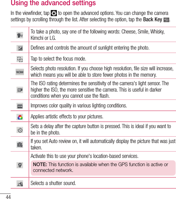 44Using the advanced settingsIn the viewfinder, tap   to open the advanced options. You can change the camera settings by scrolling through the list. After selecting the option, tap the Back Key  .To take a photo, say one of the following words: Cheese, Smile, Whisky, Kimchi or LG.Defines and controls the amount of sunlight entering the photo.Tap to select the focus mode.Selects photo resolution. If you choose high resolution, file size will increase, which means you will be able to store fewer photos in the memory.The ISO rating determines the sensitivity of the camera&apos;s light sensor. The higher the ISO, the more sensitive the camera. This is useful in darker conditions when you cannot use the flash.Improves color quality in various lighting conditions.Applies artistic effects to your pictures.Sets a delay after the capture button is pressed. This is ideal if you want to be in the photo.If you set Auto review on, it will automatically display the picture that was just taken. Activate this to use your phone&apos;s location-based services. NOTE: This function is available when the GPS function is active or connected network.Selects a shutter sound.Camera