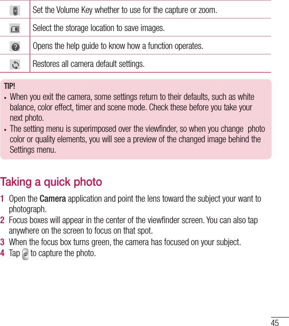 45Set the Volume Key whether to use for the capture or zoom. Select the storage location to save images.  Opens the help guide to know how a function operates.Restores all camera default settings.TIP!•  When you exit the camera, some settings return to their defaults, such as white balance, color effect, timer and scene mode. Check these before you take your next photo.•  The setting menu is superimposed over the viewfinder, so when you change  photo color or quality elements, you will see a preview of the changed image behind the Settings menu.Taking a quick photo 1  Open the Camera application and point the lens toward the subject your want to photograph.2  Focus boxes will appear in the center of the viewﬁ nder screen. You can also tap anywhere on the screen to focus on that spot.3  When the focus box turns green, the camera has focused on your subject.4  Tap   to capture the photo.