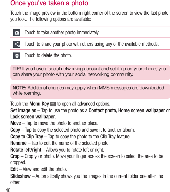 46Once you&apos;ve taken a photoTouch the image preview in the bottom right corner of the screen to view the last photo you took. The following options are available:Touch to take another photo immediately.Touch to share your photo with others using any of the available methods.Touch to delete the photo.TIP! If you have a social networking account and set it up on your phone, you can share your photo with your social networking community.NOTE: Additional charges may apply when MMS messages are downloaded while roaming.Touch the Menu Key   to open all advanced options.Set image as – Tap to use the photo as a Contact photo, Home screen wallpaper or Lock screen wallpaper.Move – Tap to move the photo to another place.Copy – Tap to copy the selected photo and save it to another album.Copy to Clip Tray – Tap to copy the photo to the Clip Tray feature.Rename – Tap to edit the name of the selected photo.Rotate left/right – Allows you to rotate left or right.Crop – Crop your photo. Move your finger across the screen to select the area to be cropped.Edit – View and edit the photo.Slideshow – Automatically shows you the images in the current folder one after the other.Camera