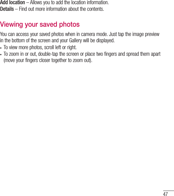 47Add location – Allows you to add the location information.Details – Find out more information about the contents.Viewing your saved photosYou can access your saved photos when in camera mode. Just tap the image preview in the bottom of the screen and your Gallery will be displayed.•  To view more photos, scroll left or right.•  To zoom in or out, double-tap the screen or place two fingers and spread them apart (move your fingers closer together to zoom out).