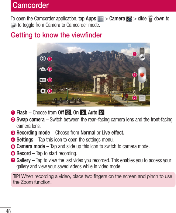 48To open the Camcorder application, tap Apps  &gt; Camera  &gt; slide   down to  to toggle from Camera to Camcorder mode.Getting to know the viewfinder  Flash – Choose from Off , On , Auto .   Swap camera – Switch between the rear–facing camera lens and the front-facing camera lens.  Recording mode – Choose from Normal or Live effect.  Settings – Tap this icon to open the settings menu.  Camera  mode – Tap and slide up this icon to switch to camera mode.  Record – Tap to start recording.  Gallery – Tap to view the last video you recorded. This enables you to access your gallery and view your saved videos while in video mode.TIP! When recording a video, place two fingers on the screen and pinch to use the Zoom function.Camcorder