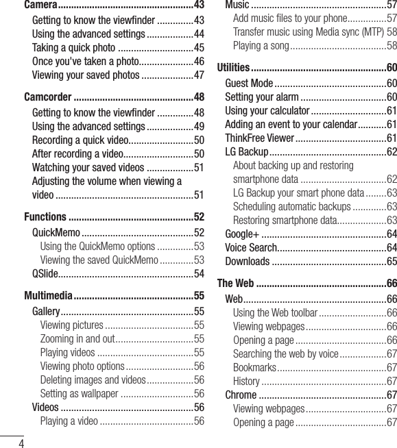 4Table of contentsCamera .................................................... 43Getting to know the viewﬁ nder ..............43Using the advanced settings ..................44Taking a quick photo  .............................45Once you&apos;ve taken a photo.....................46Viewing your saved photos ....................47Camcorder ..............................................48Getting to know the viewﬁ nder ..............48Using the advanced settings ..................49Recording a quick video .........................50After recording a video...........................50Watching your saved videos ..................51Adjusting the volume when viewing a video .....................................................51Functions ................................................52QuickMemo ...........................................52Using the QuickMemo options ..............53Viewing the saved QuickMemo .............53QSlide ....................................................54Multimedia ..............................................55Gallery ................................................... 55Viewing pictures ..................................55Zooming in and out ..............................55Playing videos .....................................55Viewing photo options ..........................56Deleting images and videos ..................56Setting as wallpaper ............................56Videos ...................................................56Playing a video ....................................56Music ....................................................57Add music ﬁ les to your phone ...............57Transfer music using Media sync (MTP) 58Playing a song .....................................58Utilities ....................................................60Guest Mode ...........................................60Setting your alarm .................................60Using your calculator .............................61Adding an event to your calendar ...........61ThinkFree Viewer ...................................61LG Backup .............................................62About backing up and restoring smartphone data .................................62LG Backup your smart phone data ........63Scheduling automatic backups .............63Restoring smartphone data...................63Google+ ................................................64Voice Search..........................................64Downloads ............................................65The Web ..................................................66Web .......................................................66Using the Web toolbar ..........................66Viewing webpages ...............................66Opening a page ...................................66Searching the web by voice ..................67Bookmarks ..........................................67History ................................................67Chrome .................................................67Viewing webpages ...............................67Opening a page ...................................67