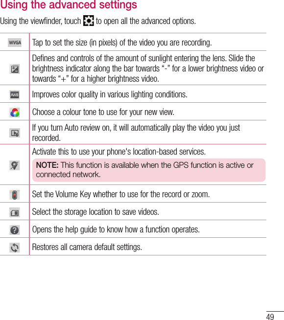 49Using the advanced settingsUsing the viewfinder, touch   to open all the advanced options. Tap to set the size (in pixels) of the video you are recording.Defines and controls of the amount of sunlight entering the lens. Slide the brightness indicator along the bar towards “-” for a lower brightness video or towards “+” for a higher brightness video.Improves color quality in various lighting conditions.Choose a colour tone to use for your new view.If you turn Auto review on, it will automatically play the video you just recorded. Activate this to use your phone&apos;s location-based services.NOTE: This function is available when the GPS function is active or connected network.Set the Volume Key whether to use for the record or zoom. Select the storage location to save videos. Opens the help guide to know how a function operates.Restores all camera default settings.