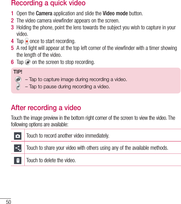 50Recording a quick video1  Open the Camera application and slide the Video mode button. 2  The video camera viewﬁ nder appears on the screen.3  Holding the phone, point the lens towards the subject you wish to capture in your video.4  Tap   once to start recording.5  A red light will appear at the top left corner of the viewﬁ nder with a timer showing the length of the video. 6  Tap   on the screen to stop recording.TIP! – Tap to capture image during recording a video. – Tap to pause during recording a video.After recording a videoTouch the image preview in the bottom right corner of the screen to view the video. The following options are available:Touch to record another video immediately.Touch to share your video with others using any of the available methods.Touch to delete the video.Camcorder