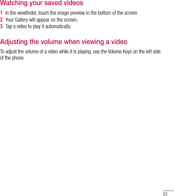 51Watching your saved videos1  In the viewﬁ nder, touch the image preview in the bottom of the screen.2  Your Gallery will appear on the screen.3  Tap a video to play it automatically.Adjusting the volume when viewing a videoTo adjust the volume of a video while it is playing, use the Volume Keys on the left side of the phone.