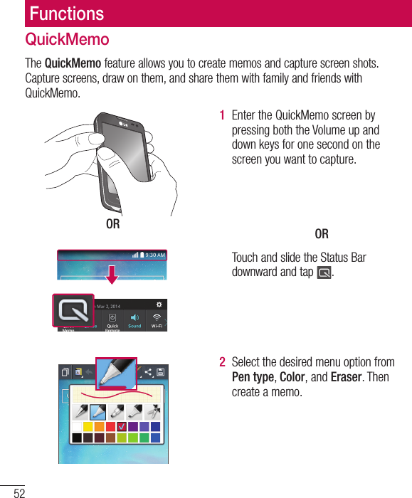 52FunctionsQuickMemoThe QuickMemo feature allows you to create memos and capture screen shots. Capture screens, draw on them, and share them with family and friends with QuickMemo.OR1  Enter the QuickMemo screen by pressing both the Volume up and down keys for one second on the screen you want to capture.OR Touch and slide the Status Bar downward and tap  .2  Select the desired menu option from Pen type, Color, and Eraser. Then create a memo.