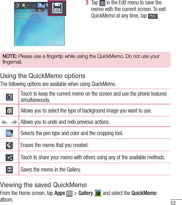 533  Tap   in the Edit menu to save the memo with the current screen. To exit QuickMemo at any time, tap  .  NOTE: Please use a fingertip while using the QuickMemo. Do not use your fingernail.Using the QuickMemo optionsThe following options are available when using QuickMemo.Touch to keep the current memo on the screen and use the phone features simultaneously.Allows you to select the type of background image you want to use.Allows you to undo and redo previous actions.Selects the pen type and color and the cropping tool.Erases the memo that you created.Touch to share your memo with others using any of the available methods.Saves the memo in the Gallery.Viewing the saved QuickMemoFrom the Home screen, tap Apps  &gt; Gallery  and select the QuickMemo album.