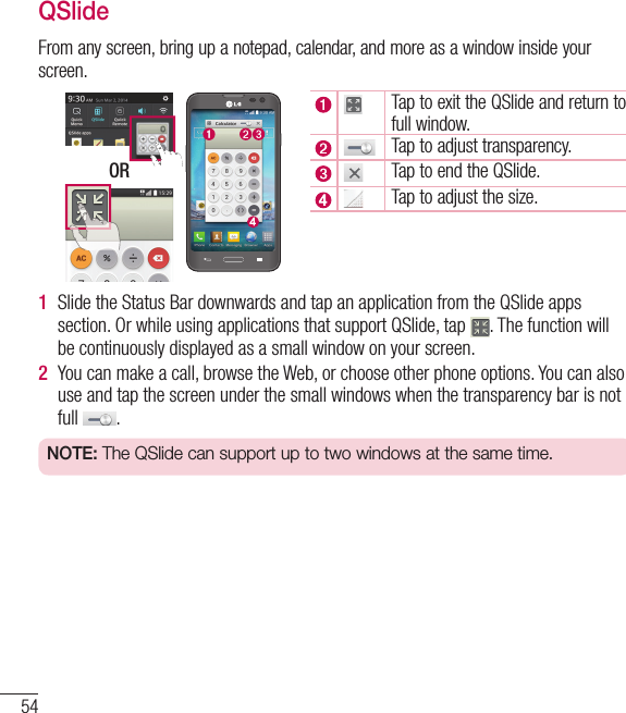 54QSlideFrom any screen, bring up a notepad, calendar, and more as a window inside your screen. ORTap to exit the QSlide and return to full window.Tap to adjust transparency.Tap to end the QSlide.Tap to adjust the size.1  Slide the Status Bar downwards and tap an application from the QSlide apps section. Or while using applications that support QSlide, tap  . The function will be continuously displayed as a small window on your screen.2  You can make a call, browse the Web, or choose other phone options. You can also use and tap the screen under the small windows when the transparency bar is not full  .NOTE: The QSlide can support up to two windows at the same time.Functions