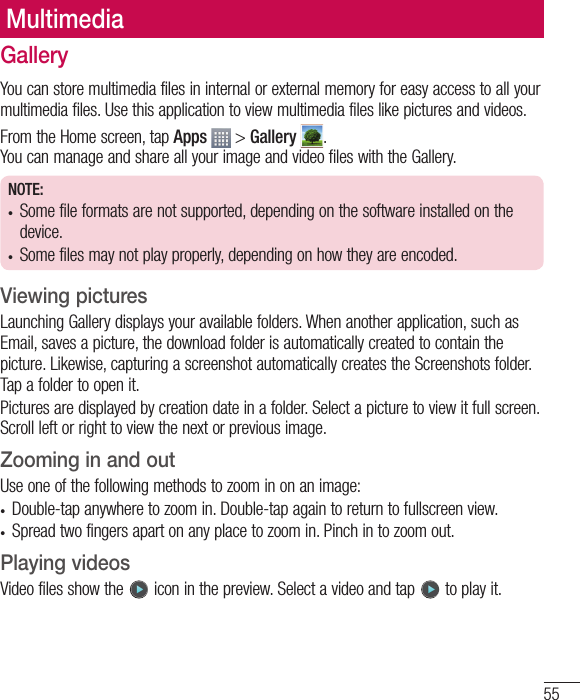 55MultimediaGalleryYou can store multimedia files in internal or external memory for easy access to all your multimedia files. Use this application to view multimedia files like pictures and videos.From the Home screen, tap Apps  &gt; Gallery  .You can manage and share all your image and video files with the Gallery.NOTE:•  Some file formats are not supported, depending on the software installed on the device.•  Some files may not play properly, depending on how they are encoded.Viewing picturesLaunching Gallery displays your available folders. When another application, such as Email, saves a picture, the download folder is automatically created to contain the picture. Likewise, capturing a screenshot automatically creates the Screenshots folder. Tap a folder to open it.Pictures are displayed by creation date in a folder. Select a picture to view it full screen. Scroll left or right to view the next or previous image.Zooming in and outUse one of the following methods to zoom in on an image:•  Double-tap anywhere to zoom in. Double-tap again to return to fullscreen view.•  Spread two fingers apart on any place to zoom in. Pinch in to zoom out.Playing videosVideo files show the   icon in the preview. Select a video and tap   to play it.