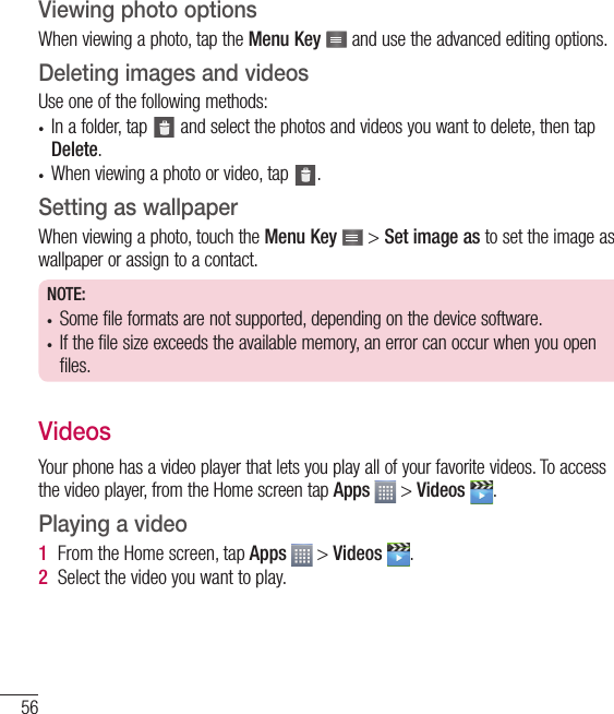 56Viewing photo optionsWhen viewing a photo, tap the Menu Key   and use the advanced editing options.Deleting images and videosUse one of the following methods:•  In a folder, tap   and select the photos and videos you want to delete, then tap Delete.•  When viewing a photo or video, tap  .Setting as wallpaperWhen viewing a photo, touch the Menu Key   &gt; Set image as to set the image as wallpaper or assign to a contact.NOTE:•  Some file formats are not supported, depending on the device software.•  If the file size exceeds the available memory, an error can occur when you open files.VideosYour phone has a video player that lets you play all of your favorite videos. To access the video player, from the Home screen tap Apps  &gt; Videos  .Playing a video1  From the Home screen, tap Apps   &gt; Videos  . 2  Select the video you want to play.Multimedia