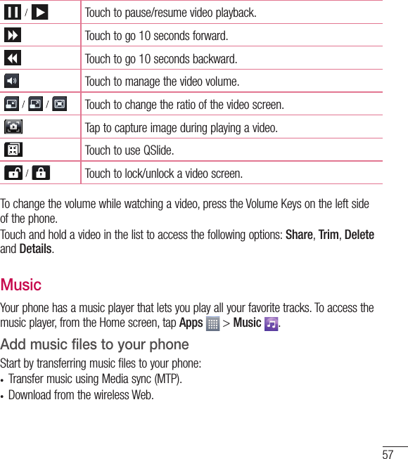 57    Touch to pause/resume video playback.Touch to go 10 seconds forward.Touch to go 10 seconds backward.Touch to manage the video volume.        Touch to change the ratio of the video screen.Tap to capture image during playing a video.Touch to use QSlide.    Touch to lock/unlock a video screen.To change the volume while watching a video, press the Volume Keys on the left side of the phone.Touch and hold a video in the list to access the following options: Share, Trim, Delete and Details.MusicYour phone has a music player that lets you play all your favorite tracks. To access the music player, from the Home screen, tap Apps  &gt; Music  .Add music files to your phoneStart by transferring music files to your phone:•  Transfer music using Media sync (MTP).•  Download from the wireless Web.