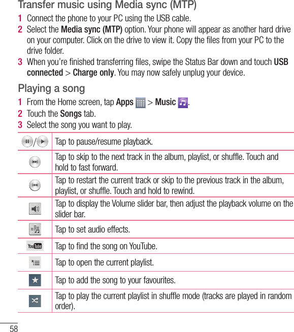 58Transfer music using Media sync (MTP)1  Connect the phone to your PC using the USB cable.2  Select the Media sync (MTP) option. Your phone will appear as another hard drive on your computer. Click on the drive to view it. Copy the ﬁ les from your PC to the drive folder.3  When you’re ﬁ nished transferring ﬁ les, swipe the Status Bar down and touch USB connected &gt; Charge only. You may now safely unplug your device.Playing a song1  From the Home screen, tap Apps   &gt; Music  .2  Touch the Songs tab.3  Select the song you want to play./Tap to pause/resume playback.Tap to skip to the next track in the album, playlist, or shuffle. Touch and hold to fast forward.Tap to restart the current track or skip to the previous track in the album, playlist, or shuffle. Touch and hold to rewind.Tap to display the Volume slider bar, then adjust the playback volume on the slider bar.Tap to set audio effects.Tap to find the song on YouTube.Tap to open the current playlist.Tap to add the song to your favourites.Tap to play the current playlist in shuffle mode (tracks are played in random order).Multimedia
