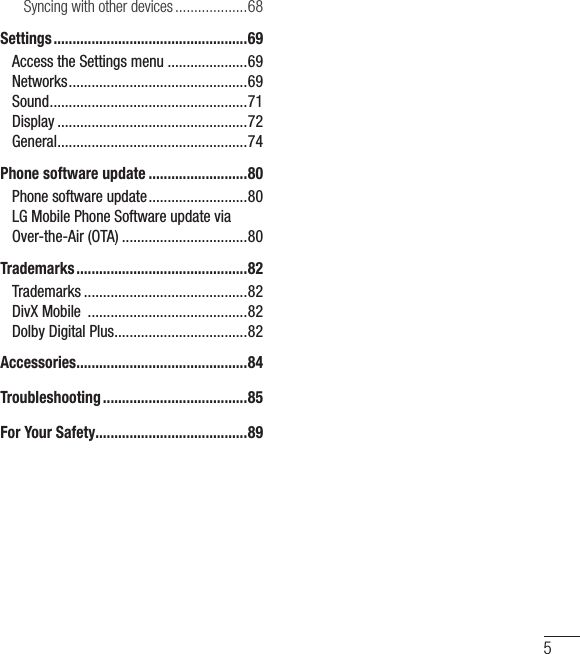 5Syncing with other devices ...................68Settings ...................................................69Access the Settings menu .....................69Networks ...............................................69Sound .................................................... 71Display ..................................................72General .................................................. 74Phone software update ..........................80Phone software update ..........................80LG Mobile Phone Software update via Over-the-Air (OTA) .................................80Trademarks .............................................82Trademarks ...........................................82DivX Mobile  ..........................................82Dolby Digital Plus ...................................82Accessories .............................................84Troubleshooting ......................................85For Your Safety........................................89