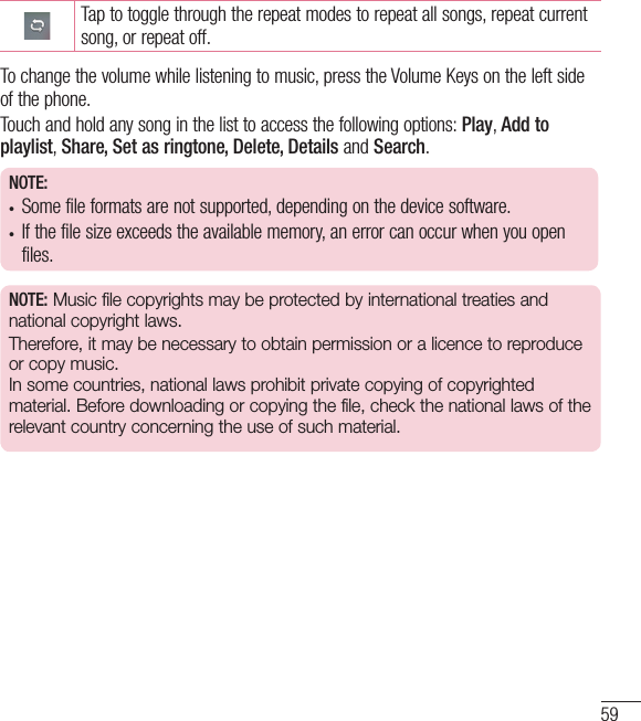 59Tap to toggle through the repeat modes to repeat all songs, repeat current song, or repeat off.To change the volume while listening to music, press the Volume Keys on the left side of the phone.Touch and hold any song in the list to access the following options: Play, Add to playlist, Share, Set as ringtone, Delete, Details and Search.NOTE:•  Some file formats are not supported, depending on the device software.•  If the file size exceeds the available memory, an error can occur when you open files.NOTE: Music file copyrights may be protected by international treaties and national copyright laws. Therefore, it may be necessary to obtain permission or a licence to reproduce or copy music. In some countries, national laws prohibit private copying of copyrighted material. Before downloading or copying the file, check the national laws of the relevant country concerning the use of such material.