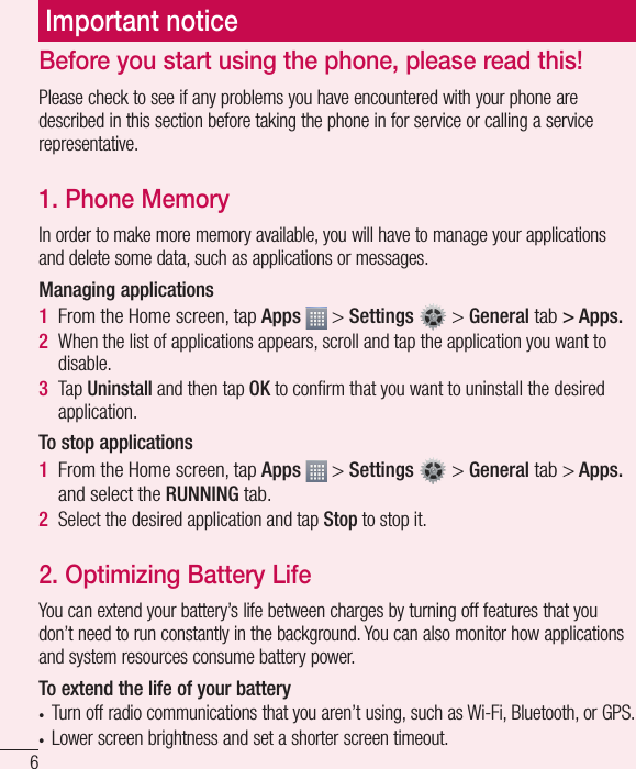6Important noticeBefore you start using the phone, please read this!Please check to see if any problems you have encountered with your phone are described in this section before taking the phone in for service or calling a service representative.1. Phone MemoryIn order to make more memory available, you will have to manage your applications and delete some data, such as applications or messages.Managing applications 1  From the Home screen, tap Apps   &gt; Settings   &gt; General tab &gt; Apps.2  When the list of applications appears, scroll and tap the application you want to disable.3  Tap Uninstall and then tap OK to conﬁ rm that you want to uninstall the desired application.To stop applications1  From the Home screen, tap Apps   &gt; Settings   &gt; General tab &gt; Apps. and select the RUNNING tab.2  Select the desired application and tap Stop to stop it.2.  Optimizing Battery LifeYou can extend your battery’s life between charges by turning off features that you don’t need to run constantly in the background. You can also monitor how applications and system resources consume battery power. To extend the life of your battery•  Turn off radio communications that you aren’t using, such as Wi-Fi, Bluetooth, or GPS. •  Lower screen brightness and set a shorter screen timeout.