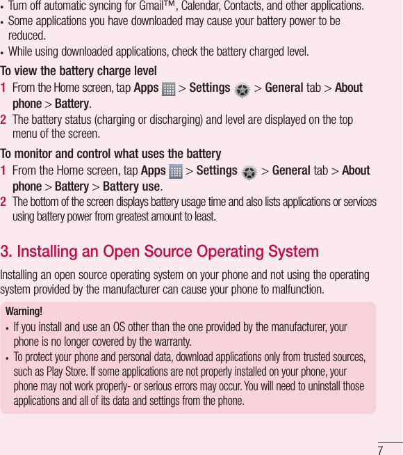 7•  Turn off automatic syncing for Gmail™, Calendar, Contacts, and other applications.•  Some applications you have downloaded may cause your battery power to be reduced.•  While using downloaded applications, check the battery charged level.To view the battery charge level1  From the Home screen, tap Apps   &gt; Settings   &gt; General tab &gt; About phone &gt; Battery.2  The battery status (charging or discharging) and level are displayed on the top menu of the screen.To monitor and control what uses the battery1  From the Home screen, tap Apps   &gt; Settings   &gt; General tab &gt; About phone &gt; Battery &gt; Battery use.2   The bottom of the screen displays battery usage time and also lists applications or services using battery power from greatest amount to least.3. Installing an Open Source Operating System Installing an open source operating system on your phone and not using the operating system provided by the manufacturer can cause your phone to malfunction.Warning! •  If you install and use an OS other than the one provided by the manufacturer, your phone is no longer covered by the warranty. •  To protect your phone and personal data, download applications only from trusted sources, such as Play Store. If some applications are not properly installed on your phone, your phone may not work properly- or serious errors may occur. You will need to uninstall those applications and all of its data and settings from the phone.