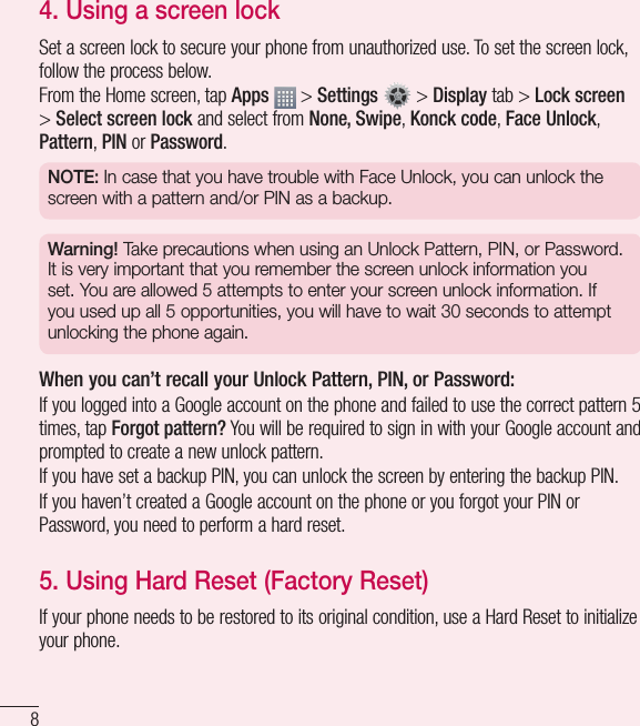 84.  Using a screen lockSet a screen lock to secure your phone from unauthorized use. To set the screen lock, follow the process below.From the Home screen, tap Apps  &gt; Settings   &gt; Display tab &gt; Lock screen &gt; Select screen lock and select from None, Swipe, Konck code, Face Unlock, Pattern, PIN or Password.NOTE: In case that you have trouble with Face Unlock, you can unlock the screen with a pattern and/or PIN as a backup.Warning! Take precautions when using an Unlock Pattern, PIN, or Password. It is very important that you remember the screen unlock information you set. You are allowed 5 attempts to enter your screen unlock information. If you used up all 5 opportunities, you will have to wait 30 seconds to attempt unlocking the phone again.When you can’t recall your Unlock Pattern, PIN, or Password: If you logged into a Google account on the phone and failed to use the correct pattern 5 times, tap Forgot pattern? You will be required to sign in with your Google account and prompted to create a new unlock pattern.If you have set a backup PIN, you can unlock the screen by entering the backup PIN.If you haven’t created a Google account on the phone or you forgot your PIN or Password, you need to perform a hard reset. 5.  Using Hard Reset (Factory Reset)  If your phone needs to be restored to its original condition, use a Hard Reset to initialize your phone.Important notice