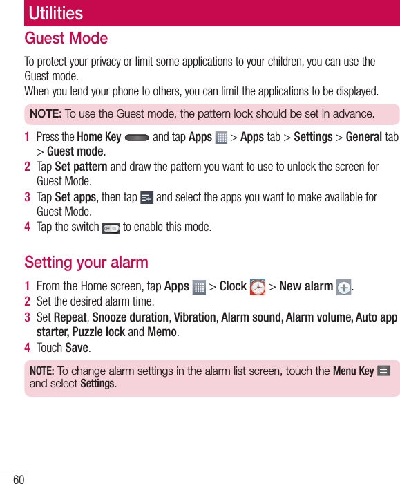 60UtilitiesGuest ModeTo protect your privacy or limit some applications to your children, you can use the Guest mode.When you lend your phone to others, you can limit the applications to be displayed.NOTE: To use the Guest mode, the pattern lock should be set in advance. 1   Press the Home Key  and tap Apps   &gt; Apps tab &gt; Settings &gt; General tab &gt; Guest mode.2  Tap Set pattern and draw the pattern you want to use to unlock the screen for Guest Mode.3  Tap Set apps, then tap   and select the apps you want to make available for Guest Mode.4  Tap the switch   to enable this mode.Setting your alarm1  From the Home screen, tap Apps   &gt; Clock   &gt; New alarm  .2  Set the desired alarm time.3  Set Repeat, Snooze duration, Vibration, Alarm sound, Alarm volume, Auto app starter, Puzzle lock and Memo.4  Touch Save.NOTE: To change alarm settings in the alarm list screen, touch the Menu Key   and select Settings.