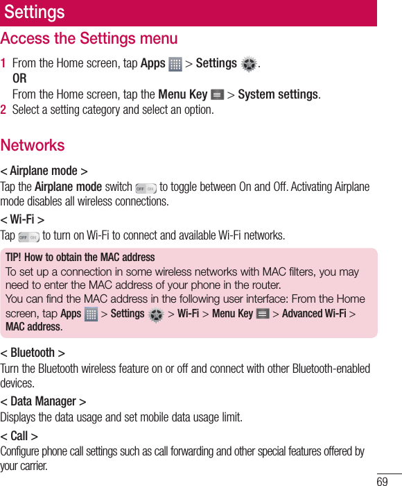 69SettingsAccess the Settings menu1  From the Home screen, tap Apps   &gt; Settings  .ORFrom the Home screen, tap the Menu Key   &gt; System settings.2  Select a setting category and select an option.Networks&lt; Airplane mode &gt;Tap the Airplane mode switch   to toggle between On and Off. Activating Airplane mode disables all wireless connections.&lt; Wi-Fi &gt;Tap   to turn on Wi-Fi to connect and available Wi-Fi networks.TIP! How to obtain the MAC addressTo set up a connection in some wireless networks with MAC filters, you may need to enter the MAC address of your phone in the router.You can find the MAC address in the following user interface: From the Home screen, tap Apps  &gt; Settings   &gt; Wi-Fi &gt; Menu Key  &gt; Advanced Wi-Fi &gt; MAC address.&lt; Bluetooth &gt;Turn the Bluetooth wireless feature on or off and connect with other Bluetooth-enabled devices.&lt; Data Manager &gt;Displays the data usage and set mobile data usage limit.&lt; Call &gt;Configure phone call settings such as call forwarding and other special features offered by your carrier.