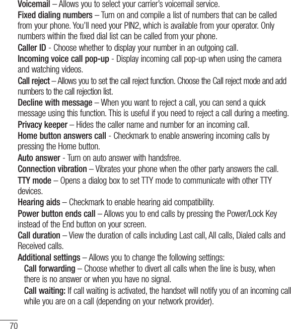 70Voicemail – Allows you to select your carrier’s voicemail service.Fixed dialing numbers – Turn on and compile a list of numbers that can be called from your phone. You’ll need your PIN2, which is available from your operator. Only numbers within the fixed dial list can be called from your phone.Caller ID - Choose whether to display your number in an outgoing call.Incoming voice call pop-up - Display incoming call pop-up when using the camera and watching videos.Call reject – Allows you to set the call reject function. Choose the Call reject mode and add numbers to the call rejection list.Decline with message – When you want to reject a call, you can send a quick message using this function. This is useful if you need to reject a call during a meeting.Privacy keeper – Hides the caller name and number for an incoming call.Home button answers call - Checkmark to enable answering incoming calls by pressing the Home button.Auto answer - Turn on auto answer with handsfree.Connection vibration – Vibrates your phone when the other party answers the call.TTY mode – Opens a dialog box to set TTY mode to communicate with other TTY devices.Hearing aids – Checkmark to enable hearing aid compatibility.Power button ends call – Allows you to end calls by pressing the Power/Lock Key instead of the End button on your screen.Call duration – View the duration of calls including Last call, All calls, Dialed calls and Received calls.Additional settings – Allows you to change the following settings:   Call forwarding – Choose whether to divert all calls when the line is busy, when there is no answer or when you have no signal.  Call waiting: If call waiting is activated, the handset will notify you of an incoming call while you are on a call (depending on your network provider).Settings