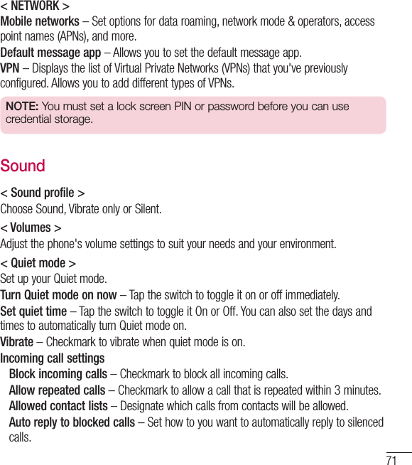 71&lt; NETWORK &gt;Mobile networks – Set options for data roaming, network mode &amp; operators, access point names (APNs), and more.Default message app – Allows you to set the default message app.VPN – Displays the list of Virtual Private Networks (VPNs) that you&apos;ve previously configured. Allows you to add different types of VPNs.NOTE: You must set a lock screen PIN or password before you can use credential storage.Sound&lt; Sound profile &gt;Choose Sound, Vibrate only or Silent.&lt; Volumes &gt;Adjust the phone&apos;s volume settings to suit your needs and your environment.&lt; Quiet mode &gt;Set up your Quiet mode. Turn Quiet mode on now – Tap the switch to toggle it on or off immediately. Set quiet time – Tap the switch to toggle it On or Off. You can also set the days and times to automatically turn Quiet mode on.Vibrate – Checkmark to vibrate when quiet mode is on.Incoming call settings  Block incoming calls – Checkmark to block all incoming calls.   Allow repeated calls – Checkmark to allow a call that is repeated within 3 minutes.  Allowed contact lists – Designate which calls from contacts will be allowed.   Auto reply to blocked calls – Set how to you want to automatically reply to silenced calls.