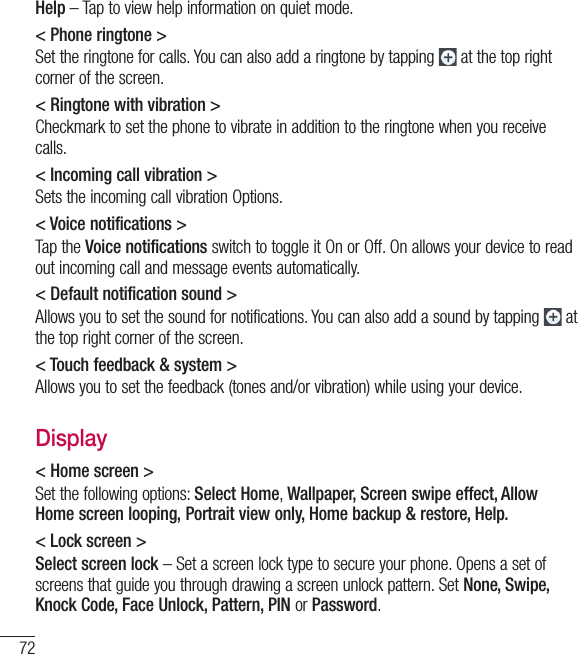 72Help – Tap to view help information on quiet mode.&lt; Phone ringtone &gt;Set the ringtone for calls. You can also add a ringtone by tapping   at the top right corner of the screen.&lt; Ringtone with vibration &gt;Checkmark to set the phone to vibrate in addition to the ringtone when you receive calls.&lt; Incoming call vibration &gt;Sets the incoming call vibration Options.&lt; Voice notifications &gt;Tap the Voice notifications switch to toggle it On or Off. On allows your device to read out incoming call and message events automatically.&lt; Default notification sound &gt;Allows you to set the sound for notifications. You can also add a sound by tapping   at the top right corner of the screen.&lt; Touch feedback &amp; system &gt;Allows you to set the feedback (tones and/or vibration) while using your device.Display&lt; Home screen &gt; Set the following options: Select Home, Wallpaper, Screen swipe effect, Allow Home screen looping, Portrait view only, Home backup &amp; restore, Help. &lt; Lock screen &gt;Select screen lock – Set a screen lock type to secure your phone. Opens a set of screens that guide you through drawing a screen unlock pattern. Set None, Swipe, Knock Code, Face Unlock, Pattern, PIN or Password.Settings