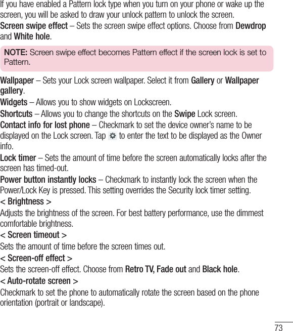 73If you have enabled a Pattern lock type when you turn on your phone or wake up the screen, you will be asked to draw your unlock pattern to unlock the screen.Screen swipe effect – Sets the screen swipe effect options. Choose from Dewdrop and White hole.NOTE: Screen swipe effect becomes Pattern effect if the screen lock is set to Pattern.Wallpaper – Sets your Lock screen wallpaper. Select it from Gallery or Wallpaper gallery.Widgets – Allows you to show widgets on Lockscreen.Shortcuts – Allows you to change the shortcuts on the Swipe Lock screen.Contact info for lost phone – Checkmark to set the device owner’s name to be displayed on the Lock screen. Tap   to enter the text to be displayed as the Owner info.Lock timer – Sets the amount of time before the screen automatically locks after the screen has timed-out.Power button instantly locks – Checkmark to instantly lock the screen when the Power/Lock Key is pressed. This setting overrides the Security lock timer setting.&lt; Brightness &gt;Adjusts the brightness of the screen. For best battery performance, use the dimmest comfortable brightness.&lt; Screen timeout &gt;Sets the amount of time before the screen times out.&lt; Screen-off effect &gt;Sets the screen-off effect. Choose from Retro TV, Fade out and Black hole.&lt; Auto-rotate screen &gt;Checkmark to set the phone to automatically rotate the screen based on the phone orientation (portrait or landscape).