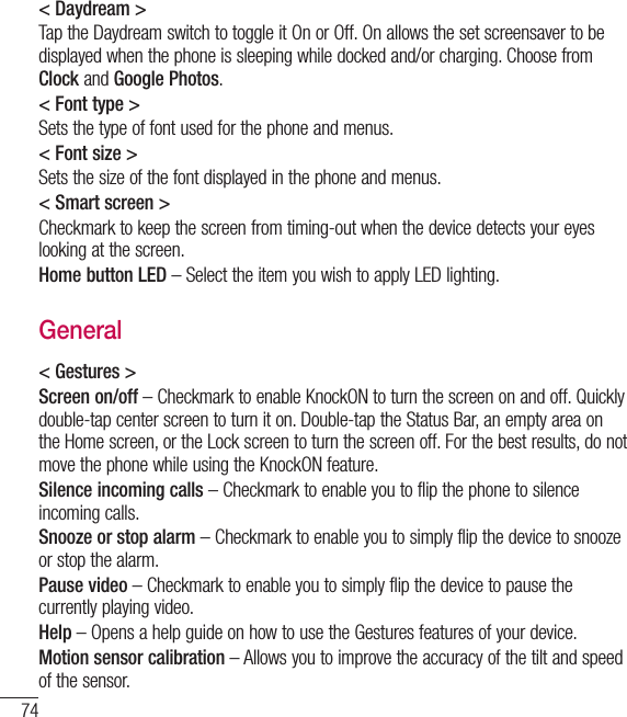 74&lt; Daydream &gt;Tap the Daydream switch to toggle it On or Off. On allows the set screensaver to be displayed when the phone is sleeping while docked and/or charging. Choose from Clock and Google Photos.&lt; Font type &gt;Sets the type of font used for the phone and menus.&lt; Font size &gt;Sets the size of the font displayed in the phone and menus.&lt; Smart screen &gt;Checkmark to keep the screen from timing-out when the device detects your eyes looking at the screen.Home button LED – Select the item you wish to apply LED lighting.General&lt; Gestures &gt;Screen on/off – Checkmark to enable KnockON to turn the screen on and off. Quickly double-tap center screen to turn it on. Double-tap the Status Bar, an empty area on the Home screen, or the Lock screen to turn the screen off. For the best results, do not move the phone while using the KnockON feature.Silence incoming calls – Checkmark to enable you to flip the phone to silence incoming calls.Snooze or stop alarm – Checkmark to enable you to simply flip the device to snooze or stop the alarm.Pause video – Checkmark to enable you to simply flip the device to pause the currently playing video.Help – Opens a help guide on how to use the Gestures features of your device.Motion sensor calibration – Allows you to improve the accuracy of the tilt and speed of the sensor.Settings