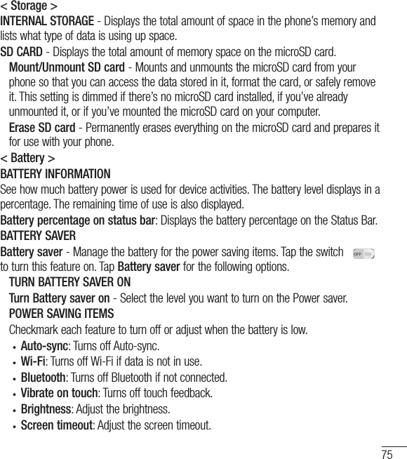 75&lt; Storage &gt;INTERNAL STORAGE - Displays the total amount of space in the phone’s memory and lists what type of data is using up space.SD CARD - Displays the total amount of memory space on the microSD card.    Mount/Unmount SD card - Mounts and unmounts the microSD card from your phone so that you can access the data stored in it, format the card, or safely remove it. This setting is dimmed if there’s no microSD card installed, if you’ve already unmounted it, or if you’ve mounted the microSD card on your computer.   Erase SD card - Permanently erases everything on the microSD card and prepares it for use with your phone.&lt; Battery &gt;BATTERY INFORMATION See how much battery power is used for device activities. The battery level displays in a percentage. The remaining time of use is also displayed. Battery percentage on status bar: Displays the battery percentage on the Status Bar. BATTERY SAVER Battery saver - Manage the battery for the power saving items. Tap the switch     to turn this feature on. Tap Battery saver for the following options.   TURN BATTERY SAVER ON   Turn Battery saver on - Select the level you want to turn on the Power saver.   POWER SAVING ITEMS   Checkmark each feature to turn off or adjust when the battery is low. •  Auto-sync: Turns off Auto-sync. •  Wi-Fi: Turns off Wi-Fi if data is not in use. •  Bluetooth: Turns off Bluetooth if not connected. •  Vibrate on touch: Turns off touch feedback. •  Brightness: Adjust the brightness. •  Screen timeout: Adjust the screen timeout. 