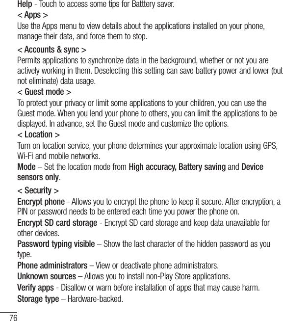 76Help - Touch to access some tips for Batttery saver.&lt; Apps &gt;Use the Apps menu to view details about the applications installed on your phone, manage their data, and force them to stop.&lt; Accounts &amp; sync &gt;Permits applications to synchronize data in the background, whether or not you are actively working in them. Deselecting this setting can save battery power and lower (but  not eliminate) data usage.&lt; Guest mode &gt;To protect your privacy or limit some applications to your children, you can use the Guest mode. When you lend your phone to others, you can limit the applications to be displayed. In advance, set the Guest mode and customize the options.&lt; Location &gt;Turn on location service, your phone determines your approximate location using GPS, Wi-Fi and mobile networks.Mode – Set the location mode from High accuracy, Battery saving and Device sensors only.&lt; Security &gt;Encrypt phone - Allows you to encrypt the phone to keep it secure. After encryption, a PIN or password needs to be entered each time you power the phone on.Encrypt SD card storage - Encrypt SD card storage and keep data unavailable for other devices.Password typing visible – Show the last character of the hidden password as you type.Phone administrators – View or deactivate phone administrators.Unknown sources – Allows you to install non-Play Store applications.Verify apps - Disallow or warn before installation of apps that may cause harm.Storage type – Hardware-backed.Settings