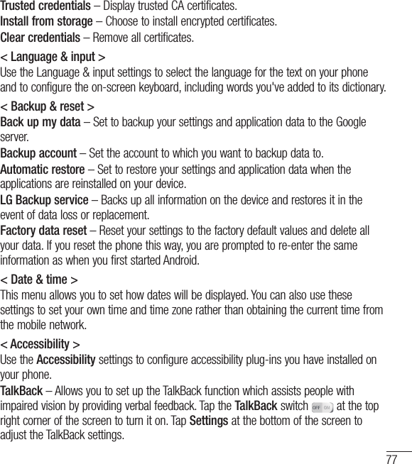 77Trusted credentials – Display trusted CA certificates.Install from storage – Choose to install encrypted certificates.Clear credentials – Remove all certificates.&lt; Language &amp; input &gt;Use the Language &amp; input settings to select the language for the text on your phone and to configure the on-screen keyboard, including words you&apos;ve added to its dictionary.&lt; Backup &amp; reset &gt;Back up my data – Set to backup your settings and application data to the Google server.Backup account – Set the account to which you want to backup data to.Automatic restore – Set to restore your settings and application data when the applications are reinstalled on your device.LG Backup service – Backs up all information on the device and restores it in the event of data loss or replacement.Factory data reset – Reset your settings to the factory default values and delete all your data. If you reset the phone this way, you are prompted to re-enter the same information as when you first started Android.&lt; Date &amp; time &gt;This menu allows you to set how dates will be displayed. You can also use these settings to set your own time and time zone rather than obtaining the current time from the mobile network.&lt; Accessibility &gt;Use the Accessibility settings to configure accessibility plug-ins you have installed on your phone.TalkBack – Allows you to set up the TalkBack function which assists people with impaired vision by providing verbal feedback. Tap the TalkBack switch   at the top right corner of the screen to turn it on. Tap Settings at the bottom of the screen to adjust the TalkBack settings.