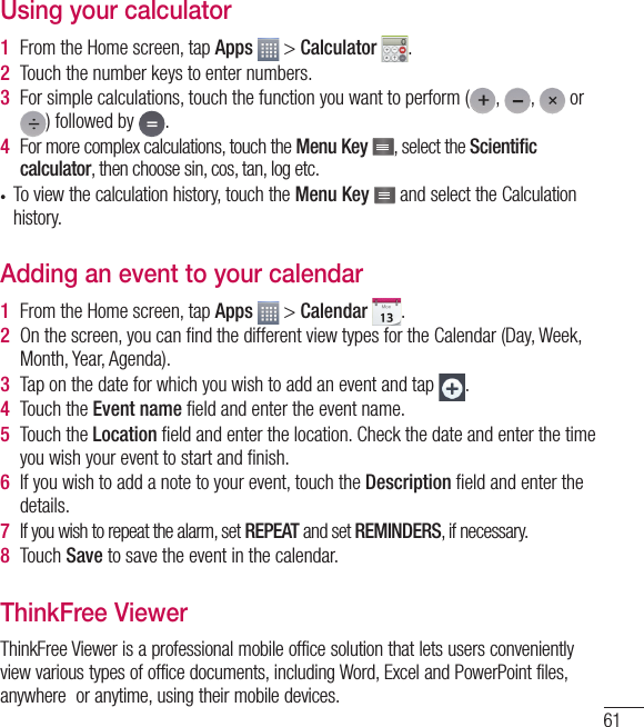 61Using your calculator1  From the Home screen, tap Apps   &gt; Calculator  .2  Touch the number keys to enter numbers.3  For simple calculations, touch the function you want to perform ( ,  ,   or ) followed by  .4  For more complex calculations, touch the Menu Key  , select the Scientiﬁ c calculator, then choose sin, cos, tan, log etc.•  To view the calculation history, touch the Menu Key   and select the Calculation history.Adding an event to your calendar1  From the Home screen, tap Apps   &gt; Calendar  .2  On the screen, you can ﬁ nd the different view types for the Calendar (Day, Week, Month, Year, Agenda).3  Tap on the date for which you wish to add an event and tap  .4  Touch the Event name ﬁ eld and enter the event name.5  Touch the Location ﬁ eld and enter the location. Check the date and enter the time you wish your event to start and ﬁ nish.6  If you wish to add a note to your event, touch the Description ﬁ eld and enter the details.7   If you wish to repeat the alarm, set REPEAT and set REMINDERS, if necessary.8  Touch Save to save the event in the calendar.ThinkFree ViewerThinkFree Viewer is a professional mobile office solution that lets users conveniently view various types of office documents, including Word, Excel and PowerPoint files, anywhere  or anytime, using their mobile devices.
