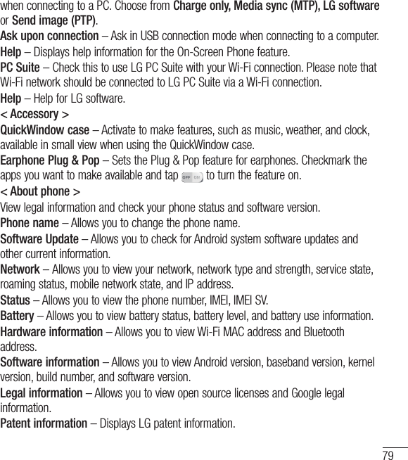 79when connecting to a PC. Choose from Charge only, Media sync (MTP), LG software or Send image (PTP).Ask upon connection – Ask in USB connection mode when connecting to a computer.Help – Displays help information for the On-Screen Phone feature.PC Suite – Check this to use LG PC Suite with your Wi-Fi connection. Please note that Wi-Fi network should be connected to LG PC Suite via a Wi-Fi connection.Help – Help for LG software.&lt; Accessory &gt;QuickWindow case – Activate to make features, such as music, weather, and clock, available in small view when using the QuickWindow case.Earphone Plug &amp; Pop – Sets the Plug &amp; Pop feature for earphones. Checkmark the apps you want to make available and tap   to turn the feature on.&lt; About phone &gt;View legal information and check your phone status and software version.Phone name – Allows you to change the phone name.Software Update – Allows you to check for Android system software updates and other current information.Network – Allows you to view your network, network type and strength, service state, roaming status, mobile network state, and IP address.Status – Allows you to view the phone number, IMEI, IMEI SV.Battery – Allows you to view battery status, battery level, and battery use information.Hardware information – Allows you to view Wi-Fi MAC address and Bluetooth address.Software information – Allows you to view Android version, baseband version, kernel version, build number, and software version.Legal information – Allows you to view open source licenses and Google legal information.Patent information – Displays LG patent information.