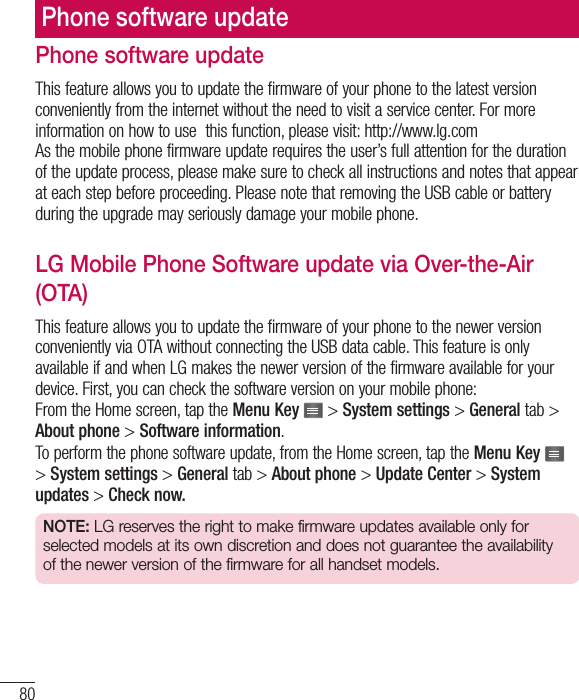 80Phone software updatePhone software updateThis feature allows you to update the firmware of your phone to the latest version conveniently from the internet without the need to visit a service center. For more information on how to use  this function, please visit: http://www.lg.com As the mobile phone firmware update requires the user’s full attention for the duration of the update process, please make sure to check all instructions and notes that appear at each step before proceeding. Please note that removing the USB cable or battery during the upgrade may seriously damage your mobile phone.LG Mobile Phone Software update via Over-the-Air (OTA)This feature allows you to update the firmware of your phone to the newer version conveniently via OTA without connecting the USB data cable. This feature is only available if and when LG makes the newer version of the firmware available for your device. First, you can check the software version on your mobile phone:From the Home screen, tap the Menu Key   &gt; System settings &gt; General tab &gt; About phone &gt; Software information.To perform the phone software update, from the Home screen, tap the Menu Key   &gt; System settings &gt; General tab &gt; About phone &gt; Update Center &gt; System updates &gt; Check now.NOTE: LG reserves the right to make firmware updates available only for selected models at its own discretion and does not guarantee the availability of the newer version of the firmware for all handset models.