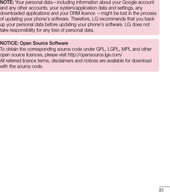 81NOTE: Your personal data—including information about your Google account and any other accounts, your system/application data and settings, any downloaded applications and your DRM licence —might be lost in the process of updating your phone&apos;s software. Therefore, LG recommends that you back up your personal data before updating your phone&apos;s software. LG does not take responsibility for any loss of personal data.NOTICE: Open Source SoftwareTo obtain the corresponding source code under GPL, LGPL, MPL and other open source licences, please visit http://opensource.lge.com/ All referred licence terms, disclaimers and notices are available for download with the source code.