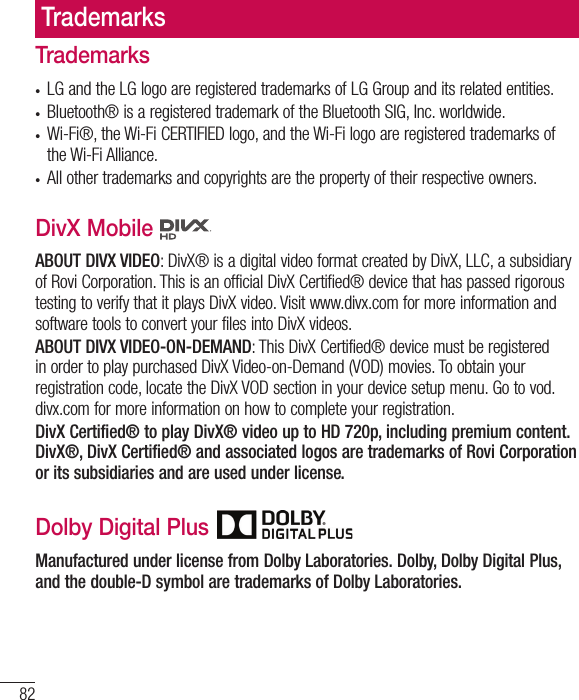 82TrademarksTrademarks•  LG and the LG logo are registered trademarks of LG Group and its related entities.•  Bluetooth® is a registered trademark of the Bluetooth SIG, Inc. worldwide.•  Wi-Fi®, the Wi-Fi CERTIFIED logo, and the Wi-Fi logo are registered trademarks of the Wi-Fi Alliance.•  All other trademarks and copyrights are the property of their respective owners.DivX Mobile   ABOUT DIVX VIDEO: DivX® is a digital video format created by DivX, LLC, a subsidiary of Rovi Corporation. This is an official DivX Certified® device that has passed rigorous testing to verify that it plays DivX video. Visit www.divx.com for more information and software tools to convert your files into DivX videos.ABOUT DIVX VIDEO-ON-DEMAND: This DivX Certified® device must be registered in order to play purchased DivX Video-on-Demand (VOD) movies. To obtain your registration code, locate the DivX VOD section in your device setup menu. Go to vod.divx.com for more information on how to complete your registration.DivX Certified® to play DivX® video up to HD 720p, including premium content. DivX®, DivX Certified® and associated logos are trademarks of Rovi Corporation or its subsidiaries and are used under license.Dolby Digital Plus Manufactured under license from Dolby Laboratories. Dolby, Dolby Digital Plus, and the double-D symbol are trademarks of Dolby Laboratories.