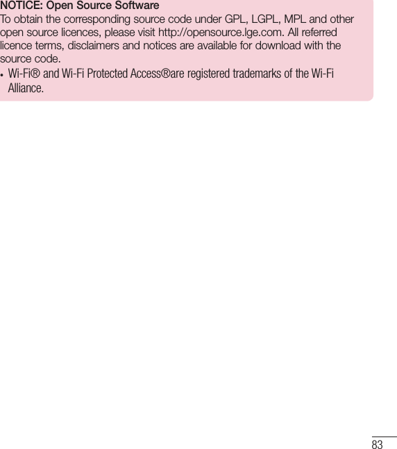 83NOTICE: Open Source SoftwareTo obtain the corresponding source code under GPL, LGPL, MPL and other open source licences, please visit http://opensource.lge.com. All referred licence terms, disclaimers and notices are available for download with the source code.•  Wi-Fi® and Wi-Fi Protected Access®are registered trademarks of the Wi-Fi Alliance.