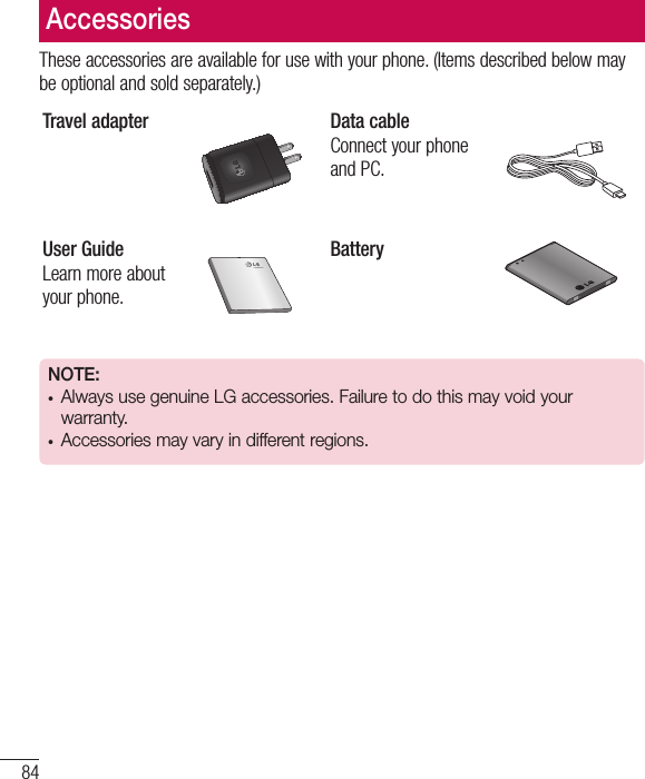 84AccessoriesThese accessories are available for use with your phone. (Items described below may be optional and sold separately.)Travel adapter Data cableConnect your phone and PC.User GuideLearn more about your phone.BatteryNOTE: •  Always use genuine LG accessories. Failure to do this may void your warranty.•  Accessories may vary in different regions.