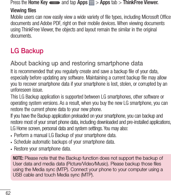 62Press the Home Key  and tap Apps  &gt; Apps tab &gt; ThinkFree Viewer.Viewing filesMobile users can now easily view a wide variety of file types, including Microsoft Office documents and Adobe PDF, right on their mobile devices. When viewing documents using ThinkFree Viewer, the objects and layout remain the similar in the original documents.LG BackupAbout backing up and restoring smartphone dataIt is recommended that you regularly create and save a backup file of your data, especially before updating any software. Maintaining a current backup file may allow you to recover smartphone data if your smartphone is lost, stolen, or corrupted by an unforeseen issue.This LG Backup application is supported between LG smartphones, other software or operating system versions. As a result, when you buy the new LG smartphone, you can restore the current phone data to your new phone.If you have the Backup application preloaded on your smartphone, you can backup and restore most of your smart phone data, including downloaded and pre-installed applications, LG Home screen, personal data and system settings. You may also:•  Perform a manual LG Backup of your smartphone data.•  Schedule automatic backups of your smartphone data.•  Restore your smartphone data.NOTE: Please note that the Backup function does not support the backup of User data and media data (Picture/Video/Music). Please backup those files using the Media sync (MTP). Connect your phone to your computer using a USB cable and touch Media sync (MTP).Utilities