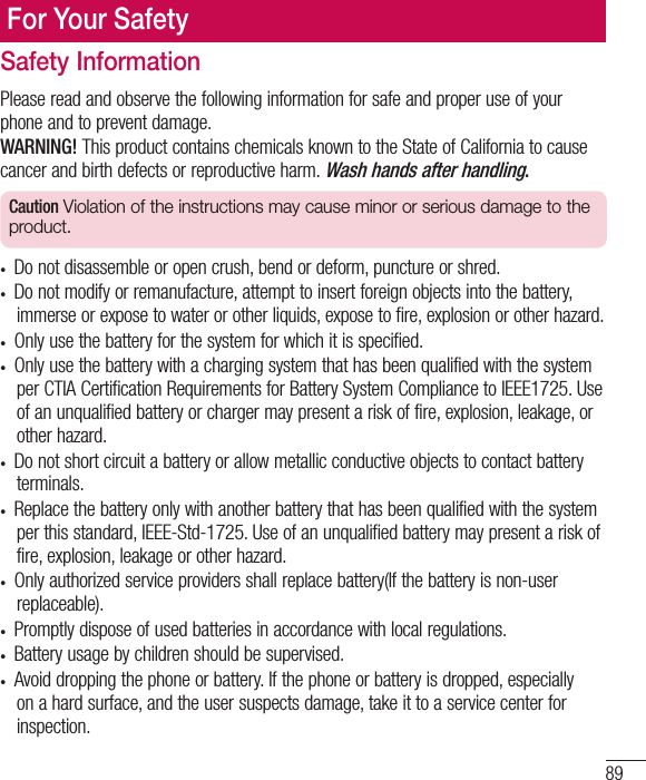 89For Your SafetySafety InformationPlease read and observe the following information for safe and proper use of your phone and to prevent damage.WARNING! This product contains chemicals known to the State of California to cause cancer and birth defects or reproductive harm. Wash hands after handling.Caution Violation of the instructions may cause minor or serious damage to the product.•  Do not disassemble or open crush, bend or deform, puncture or shred.•  Do not modify or remanufacture, attempt to insert foreign objects into the battery, immerse or expose to water or other liquids, expose to fire, explosion or other hazard. •  Only use the battery for the system for which it is specified.•  Only use the battery with a charging system that has been qualified with the system per CTIA Certification Requirements for Battery System Compliance to IEEE1725. Use of an unqualified battery or charger may present a risk of fire, explosion, leakage, or other hazard. •  Do not short circuit a battery or allow metallic conductive objects to contact battery terminals.•  Replace the battery only with another battery that has been qualified with the system per this standard, IEEE-Std-1725. Use of an unqualified battery may present a risk of fire, explosion, leakage or other hazard. •  Only authorized service providers shall replace battery(If the battery is non-user replaceable).•  Promptly dispose of used batteries in accordance with local regulations. •  Battery usage by children should be supervised. •  Avoid dropping the phone or battery. If the phone or battery is dropped, especially on a hard surface, and the user suspects damage, take it to a service center for inspection. 
