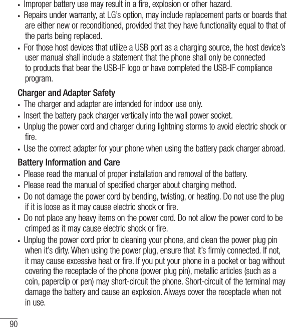 90•  Improper battery use may result in a fire, explosion or other hazard. •  Repairs under warranty, at LG’s option, may include replacement parts or boards that are either new or reconditioned, provided that they have functionality equal to that of the parts being replaced.•  For those host devices that utilize a USB port as a charging source, the host device’s user manual shall include a statement that the phone shall only be connected to products that bear the USB-IF logo or have completed the USB-IF compliance program.Charger and Adapter Safety•  The charger and adapter are intended for indoor use only.•  Insert the battery pack charger vertically into the wall power socket.•  Unplug the power cord and charger during lightning storms to avoid electric shock or fire.•  Use the correct adapter for your phone when using the battery pack charger abroad.Battery Information and Care•  Please read the manual of proper installation and removal of the battery.•  Please read the manual of specified charger about charging method.•  Do not damage the power cord by bending, twisting, or heating. Do not use the plug if it is loose as it may cause electric shock or fire.•  Do not place any heavy items on the power cord. Do not allow the power cord to be crimped as it may cause electric shock or fire.•  Unplug the power cord prior to cleaning your phone, and clean the power plug pin when it’s dirty. When using the power plug, ensure that it’s firmly connected. If not, it may cause excessive heat or fire. If you put your phone in a pocket or bag without covering the receptacle of the phone (power plug pin), metallic articles (such as a coin, paperclip or pen) may short-circuit the phone. Short-circuit of the terminal may damage the battery and cause an explosion. Always cover the receptacle when not in use.For Your Safety