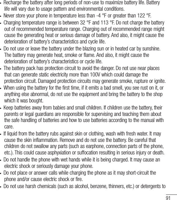 91•  Recharge the battery after long periods of non-use to maximize battery life. Battery life will vary due to usage pattern and environmental conditions.•  Never store your phone in temperature less than -4 °F or greater than 122 °F.•  Charging temperature range is between 32 °F and 113 °F. Do not charge the battery out of recommended temperature range. Charging out of recommended range might cause the generating heat or serious damage of battery. And also, it might cause the deterioration of battery’s characteristics and cycle life.•  Do not use or leave the battery under the blazing sun or in heated car by sunshine. The battery may generate heat, smoke or flame. And also, it might cause the deterioration of battery’s characteristics or cycle life.•  The battery pack has protection circuit to avoid the danger. Do not use near places that can generate static electricity more than 100V which could damage the protection circuit. Damaged protection circuits may generate smoke, rupture or ignite.•  When using the battery for the first time, if it emits a bad smell, you see rust on it, or anything else abnormal, do not use the equipment and bring the battery to the shop which it was bought.•  Keep batteries away from babies and small children. If children use the battery, their parents or legal guardians are responsible for supervising and teaching them about the safe handling of batteries and how to use batteries according to the manual with care.•  If liquid from the battery rubs against skin or clothing, wash with fresh water. It may cause the skin inflammation. Remove and do not use the battery. Be careful that children do not swallow any parts (such as earphone, connection parts of the phone, etc.). This could cause asphyxiation or suffocation resulting in serious injury or death.•  Do not handle the phone with wet hands while it is being charged. It may cause an electric shock or seriously damage your phone.•  Do not place or answer calls while charging the phone as it may short-circuit the phone and/or cause electric shock or fire.•  Do not use harsh chemicals (such as alcohol, benzene, thinners, etc.) or detergents to 